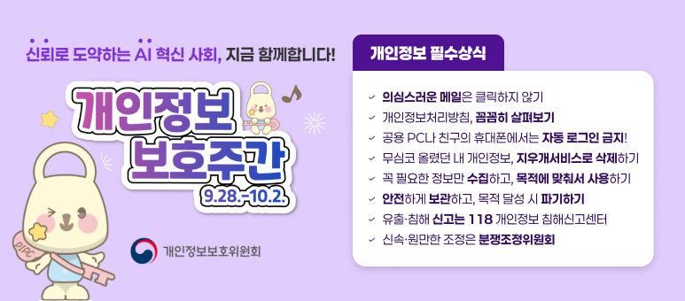 신뢰로 도약하는 AI 혁신 사회, 지금 함께합니다!
개인정보 보호주간 9.28 .- 10.23
개인정보보호위원회
개인정보 필수상식
&radic;의심스러운 메일은 클릭하지 않기
&radic;개인정보처리방침, 꼼꼼히 살펴보기
&radic; 공용 PC나 친구의 휴대폰에서는 자동 로그인 금지!
&radic; 무심코 올렸던 내 개인정보, 지우개서비스로 삭제하기
&radic; 꼭 필요한 정보만 수집하고, 목적에 맞춰서 사용하기
&radic; 안전하게 보관하고, 목적 달성 시 파기하기
&radic; 유출&middot;침해 신고는 118 개인정보 침해신고센터
&radic; 신속&middot;원만한 조정은 분쟁조정위원회
