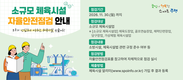 소규모 체육시설
자율안전점검 안내
모두가 안심하고 이용하는 체육시설 만들어요!

군민이 행복한 스마트 증평

점검기간
2026. 11. 30.(월) 까지
점검대상
소규모 체육시설업
※ [소규모 체육시설업] 체육도장업, 골프연습장업, 체력단련장업, 당구장업, 가상체험 체육시설업
점검내용
소방시설, 체육시설법 관련 규정 준수 여부 등
점검방법
자율안전점검표를 참고하여 자체적으로 점검 실시
제출방법
체육시설 알리미(www.spoinfo.or.kr) 가입 후 결과 등록