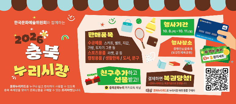 한국문화예술위원회와 함께하는 2026 충북 누리시장 문화누리카드를 누구나 쉽고 편리하게 사용할 수 있도록
충북 축제장을 찾아가 문화상품을 구매할 수 있는 프리마켓입니다.

판매품목
수공예품 스카프, 벨트, 지갑,
가방, 도자기 그릇 등
스포츠용품 라켓, 공 등
캠핑용품 / 생활한복 / 도서, 문구

EVENT!
친구추가하고 선물받고!
충북문화누리 카카오톡 채널

행사기간
10. 8.(목)~10. 11.(일)

행사장소
증평인삼골축제
(보강천체육공원)

NH농협카드
채움
0000 0000 0000 0000

꽝 없는 뽑기
1등 참치세트

결제하면 복권당첨!
* 문화누리카드는 복권기금으로 운영됩니다.
대상 문화누리카드로 누리시장 마켓 물품 구매자