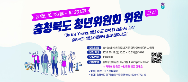 충청북도 청년위원회 위원 모집
 ○ 모집기간 : 2026. 10. 12.(월) 10:00 ~ 10. 23.(금) 16:00
 ○ 모집대상 : 19~39세 청년 중 도내 거주&middot;재직&middot;대학(원)생&middot;사업자
 ○ 모집인원 : 100명 이내
 ○ 신청방법 : 충북청년희망센터 누리집(cbhope1539.net)
 ○ 결과발표 : 2026. 11. 3.(화)
 ○ 문 의 처 : 충청북도 인구청년정책담당관(043-220-4772, 4)
  ※ 자세한 내용은 누리집을 참고하세요!
