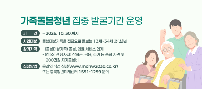 가족돌봄청년 집중 발굴기간 운영
 ○ 기    간 : ~ 2026. 10. 30.까지
 ○ 사업대상 : 돌봄대상가족을 전담으로 돌보는 13세~34세 청(소)년
 ○ 사업내용
  - (돌봄대상가족) 돌봄, 의료 서비스 연계
  - (청(소)년 당사자) 장학금, 금융, 주거 등 종합 지원 및 200만원 자기돌봄비
 ○ 신청방법 : 온라인 직접 신청(www.mohw2030.co.kr) 또는 충북청년미래센터(☎1551-1259) 문의