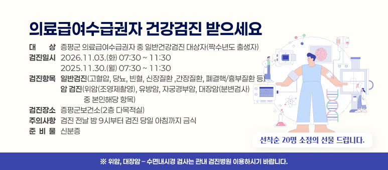 의료급여수급권자 건강검진 받으세요 

○대    상 : 증평군 의료급여수급권자 중 일반건강검진 대상자(짝수년도 출생자)
○검진일시 : 2026.11.03.(화) 07:30 ~ 11:30  
             2025.11.30.(월) 07:30 ~ 11:30  
○검진항목 : 일반검진(고혈압, 당뇨, 빈혈, 신장질환 ,간장질환, 폐결핵/흉부질환 등)
             암 검진(위암(조영제촬영), 유방암, 자궁경부암, 대장암(분변검사) 중 본인해당 항목)
○검진장소 : 증평군보건소(2층 다목적실) 
○주의사항 : 검진 전날 밤 9시부터 검진 당일 아침까지 금식 
○준 비 물 : 신분증 
○선착순 20명 소정의 선물 드립니다. 
※ 위암, 대장암 &ndash; 수면내시경 검사는 관내 검진병원 이용하시기 바랍니다.